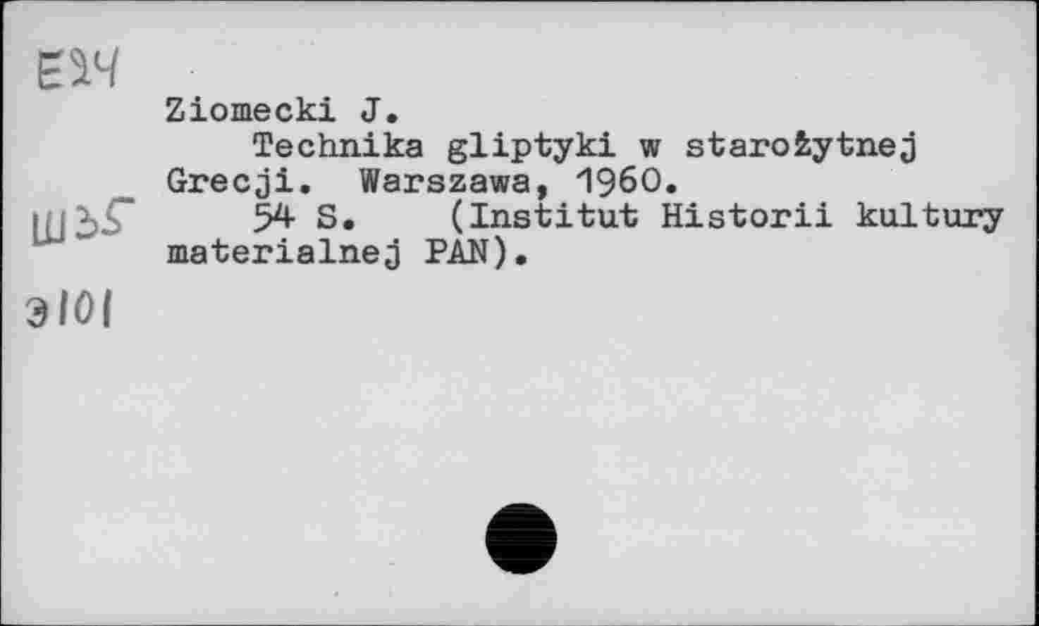 ﻿m
шьг
ЗІОІ
Ziomecki J.
Technika gliptyki w starofcytnej Grecji. Warszawa, I960.
54 S. (Institut Historii kultury materialnej PAN).